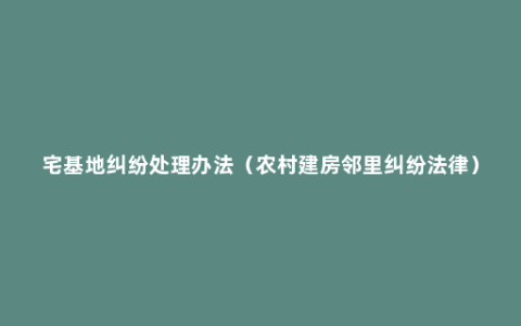 宅基地纠纷处理办法（农村建房邻里纠纷法律）