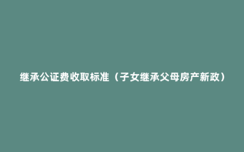 继承公证费收取标准（子女继承父母房产新政）