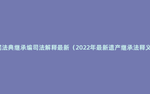 民法典继承编司法解释最新（2022年最新遗产继承法释义）