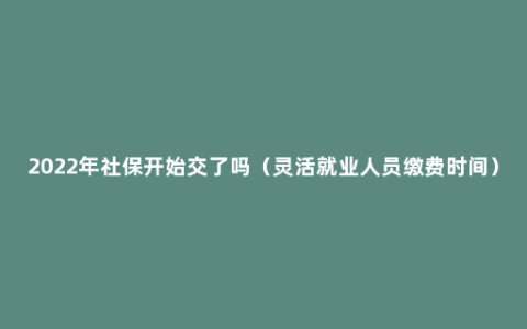 2022年社保开始交了吗（灵活就业人员缴费时间）