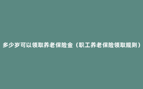 多少岁可以领取养老保险金（职工养老保险领取规则）