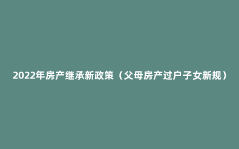 2022年房产继承新政策（父母房产过户子女新规）