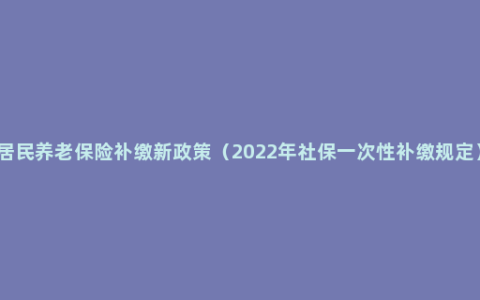 居民养老保险补缴新政策（2022年社保一次性补缴规定）