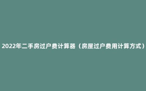 2022年二手房过户费计算器（房屋过户费用计算方式）