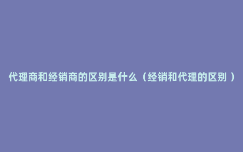 代理商和经销商的区别是什么（经销和代理的区别 ）