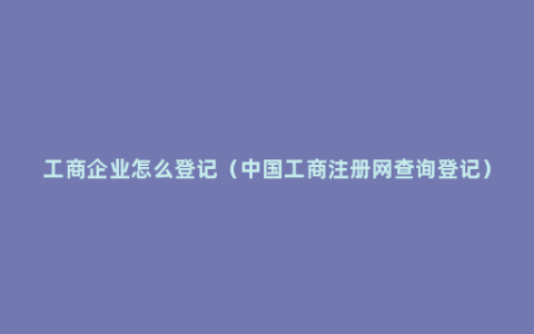 工商企业怎么登记（中国工商注册网查询登记）