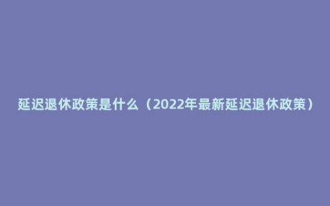 延迟退休政策是什么（2022年最新延迟退休政策）