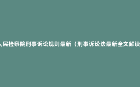 人民检察院刑事诉讼规则最新（刑事诉讼法最新全文解读）