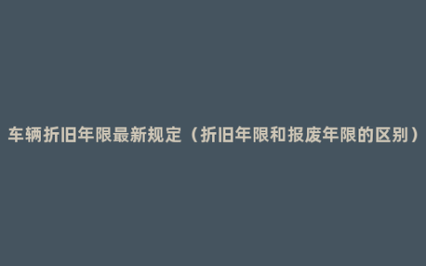 车辆折旧年限最新规定（折旧年限和报废年限的区别）