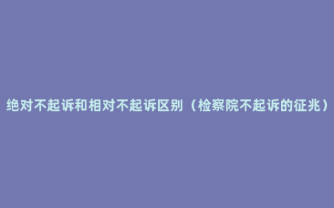 绝对不起诉和相对不起诉区别（检察院不起诉的征兆）