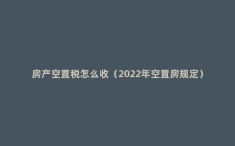 房产空置税怎么收（2022年空置房规定）