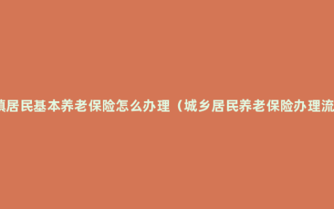 城镇居民基本养老保险怎么办理（城乡居民养老保险办理流程）