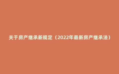 关于房产继承新规定（2022年最新房产继承法）