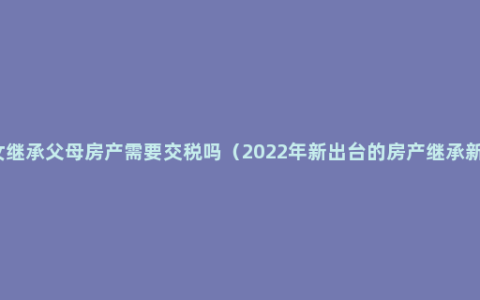 子女继承父母房产需要交税吗（2022年新出台的房产继承新规）