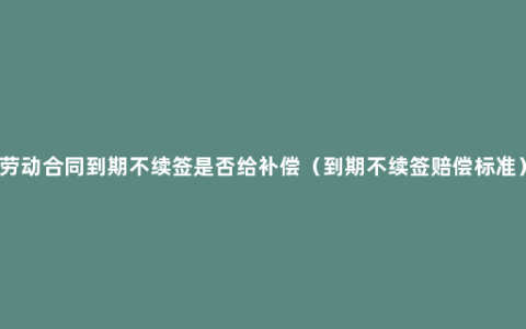 劳动合同到期不续签是否给补偿（到期不续签赔偿标准）