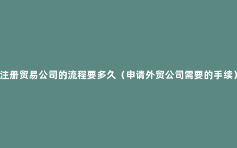 注册贸易公司的流程要多久（申请外贸公司需要的手续）