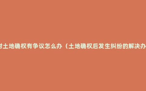 农村土地确权有争议怎么办（土地确权后发生纠纷的解决办法）