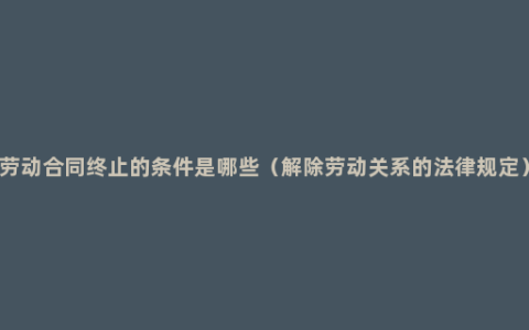 劳动合同终止的条件是哪些（解除劳动关系的法律规定）