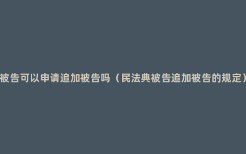 被告可以申请追加被告吗（民法典被告追加被告的规定）