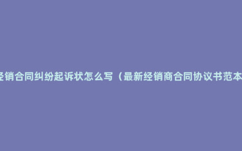 经销合同纠纷起诉状怎么写（最新经销商合同协议书范本）