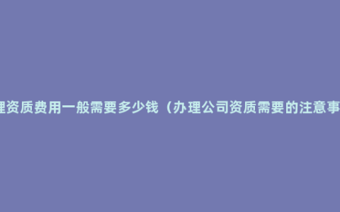 办理资质费用一般需要多少钱（办理公司资质需要的注意事项）