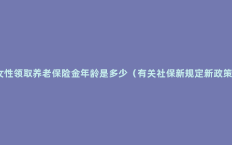 女性领取养老保险金年龄是多少（有关社保新规定新政策）