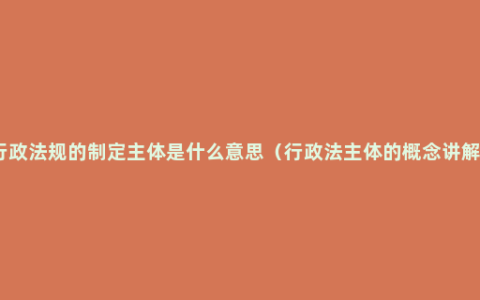 行政法规的制定主体是什么意思（行政法主体的概念讲解）