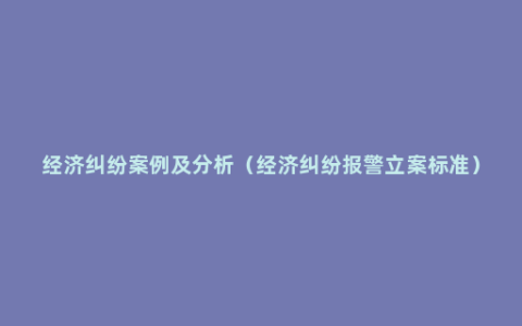 经济纠纷案例及分析（经济纠纷报警立案标准）