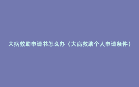 大病救助申请书怎么办（大病救助个人申请条件）