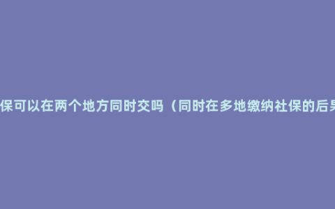 社保可以在两个地方同时交吗（同时在多地缴纳社保的后果）