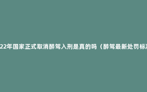 2022年国家正式取消醉驾入刑是真的吗（醉驾最新处罚标准）