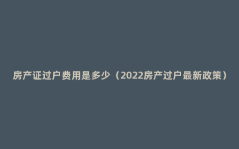 房产证过户费用是多少（2022房产过户最新政策）