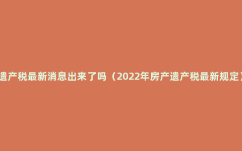 遗产税最新消息出来了吗（2022年房产遗产税最新规定）