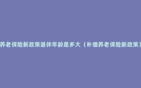 养老保险新政策退休年龄是多大（补缴养老保险新政策）