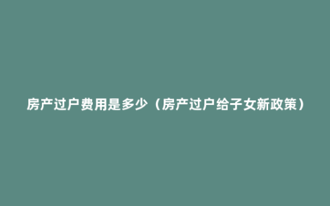 房产过户费用是多少（房产过户给子女新政策）