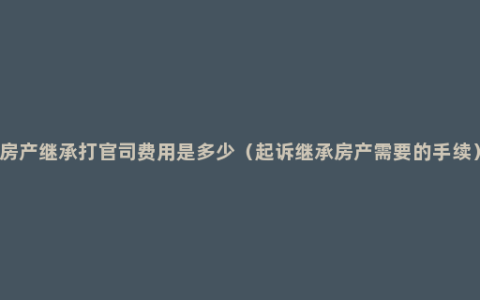 房产继承打官司费用是多少（起诉继承房产需要的手续）