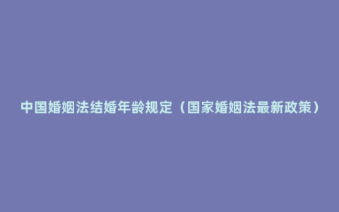 中国婚姻法结婚年龄规定（国家婚姻法最新政策）