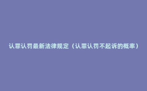 认罪认罚最新法律规定（认罪认罚不起诉的概率）