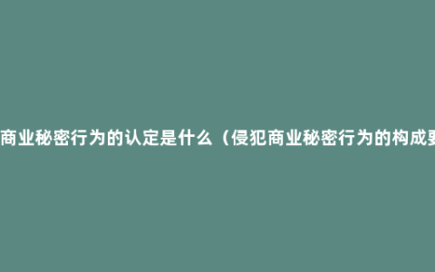 侵犯商业秘密行为的认定是什么（侵犯商业秘密行为的构成要件）