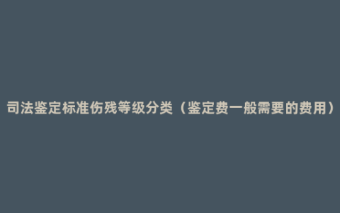 司法鉴定标准伤残等级分类（鉴定费一般需要的费用）