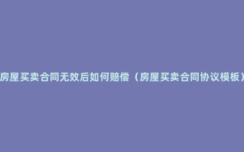 房屋买卖合同无效后如何赔偿（房屋买卖合同协议模板）