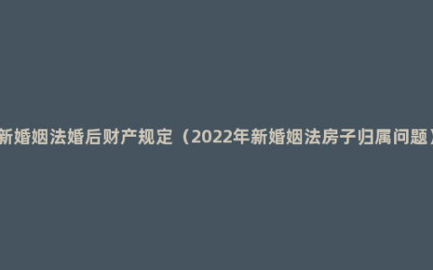 新婚姻法婚后财产规定（2022年新婚姻法房子归属问题）