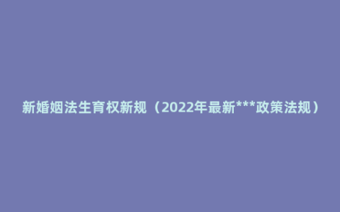 新婚姻法生育权新规（2022年最新***政策法规）