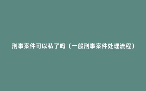 刑事案件可以私了吗（一般刑事案件处理流程）