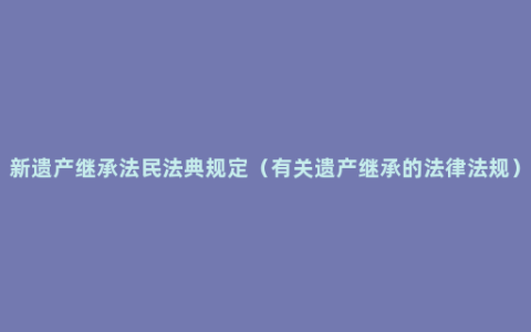 新遗产继承法民法典规定（有关遗产继承的法律法规）