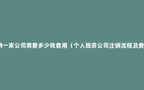 注销一家公司需要多少钱费用（个人独资公司注销流程及费用）