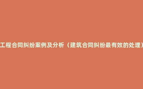 工程合同纠纷案例及分析（建筑合同纠纷最有效的处理）