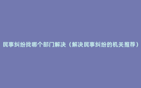 民事纠纷找哪个部门解决（解决民事纠纷的机关推荐）