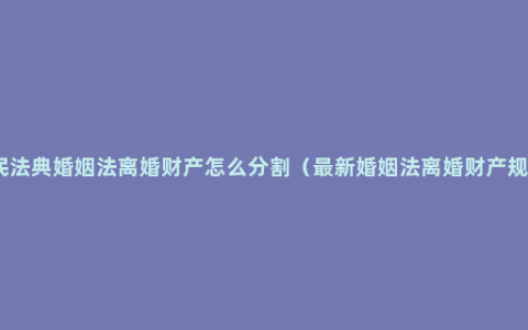 新民法典婚姻法离婚财产怎么分割（最新婚姻法离婚财产规定）