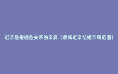 近亲是指哪些关系的亲属（最新近亲结婚亲属范围）